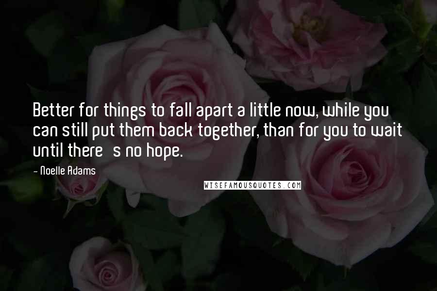 Noelle Adams Quotes: Better for things to fall apart a little now, while you can still put them back together, than for you to wait until there's no hope.