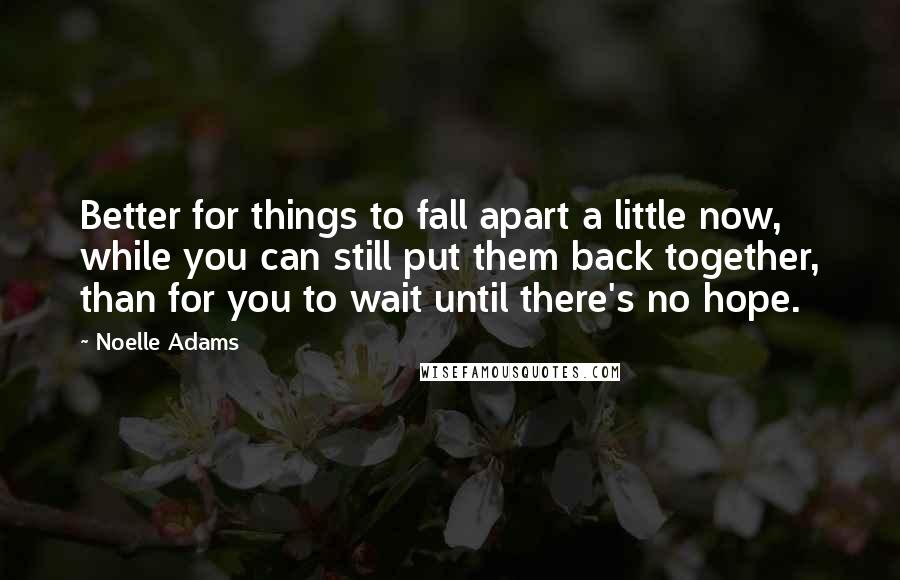 Noelle Adams Quotes: Better for things to fall apart a little now, while you can still put them back together, than for you to wait until there's no hope.