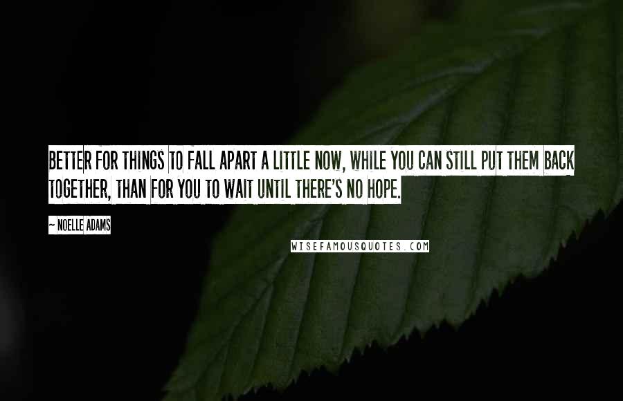 Noelle Adams Quotes: Better for things to fall apart a little now, while you can still put them back together, than for you to wait until there's no hope.