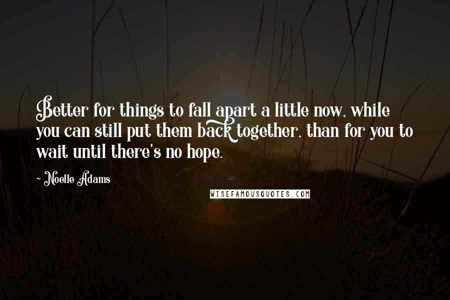 Noelle Adams Quotes: Better for things to fall apart a little now, while you can still put them back together, than for you to wait until there's no hope.