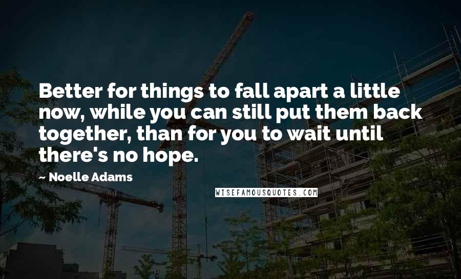 Noelle Adams Quotes: Better for things to fall apart a little now, while you can still put them back together, than for you to wait until there's no hope.