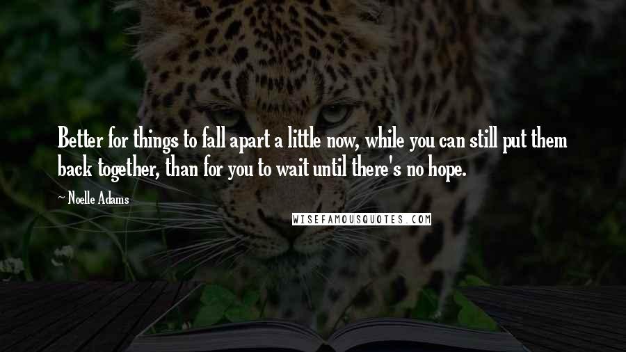 Noelle Adams Quotes: Better for things to fall apart a little now, while you can still put them back together, than for you to wait until there's no hope.