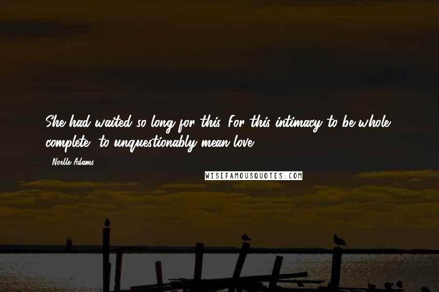 Noelle Adams Quotes: She had waited so long for this. For this intimacy to be whole, complete, to unquestionably mean love.