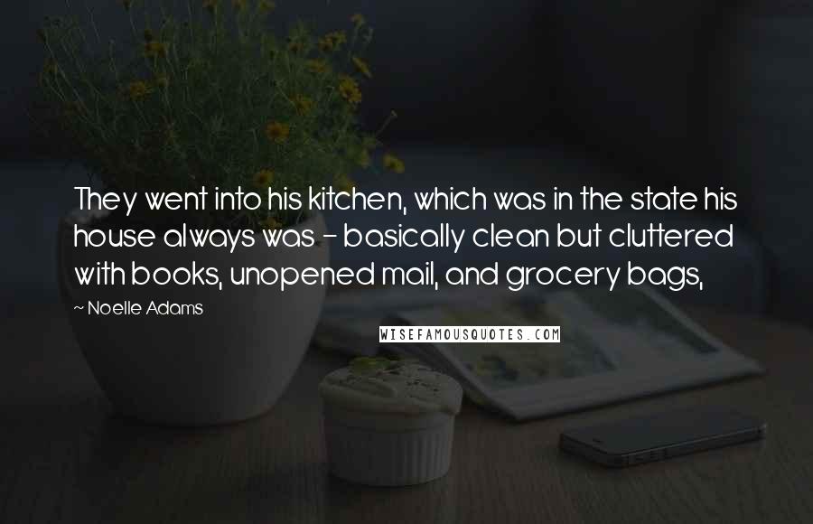 Noelle Adams Quotes: They went into his kitchen, which was in the state his house always was - basically clean but cluttered with books, unopened mail, and grocery bags,