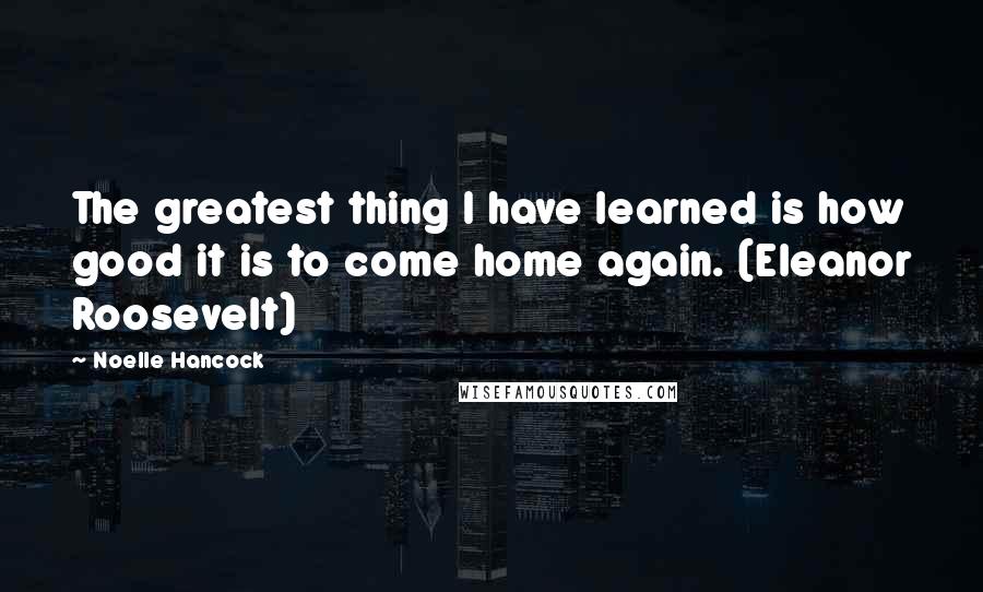 Noelle Hancock Quotes: The greatest thing I have learned is how good it is to come home again. (Eleanor Roosevelt)