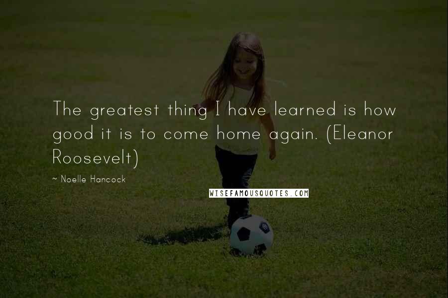 Noelle Hancock Quotes: The greatest thing I have learned is how good it is to come home again. (Eleanor Roosevelt)