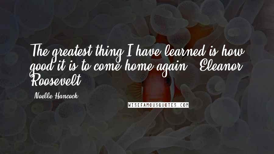 Noelle Hancock Quotes: The greatest thing I have learned is how good it is to come home again. (Eleanor Roosevelt)