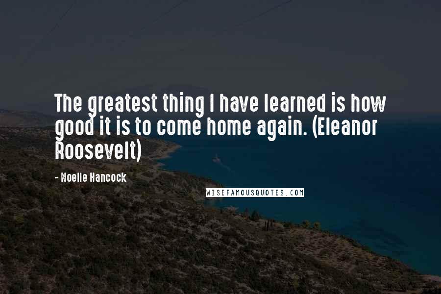 Noelle Hancock Quotes: The greatest thing I have learned is how good it is to come home again. (Eleanor Roosevelt)