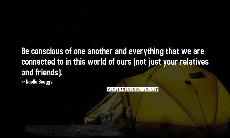 Noelle Scaggs Quotes: Be conscious of one another and everything that we are connected to in this world of ours (not just your relatives and friends).