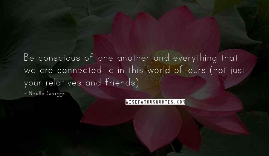 Noelle Scaggs Quotes: Be conscious of one another and everything that we are connected to in this world of ours (not just your relatives and friends).