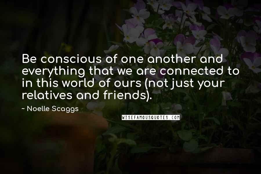Noelle Scaggs Quotes: Be conscious of one another and everything that we are connected to in this world of ours (not just your relatives and friends).