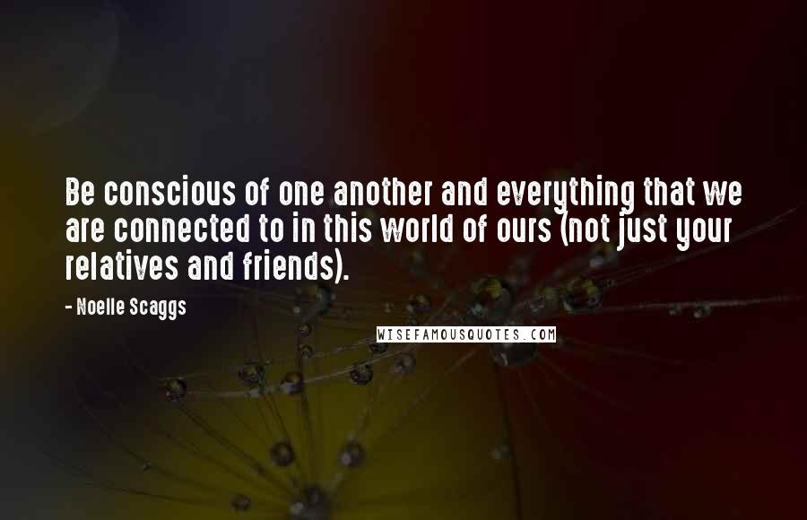 Noelle Scaggs Quotes: Be conscious of one another and everything that we are connected to in this world of ours (not just your relatives and friends).