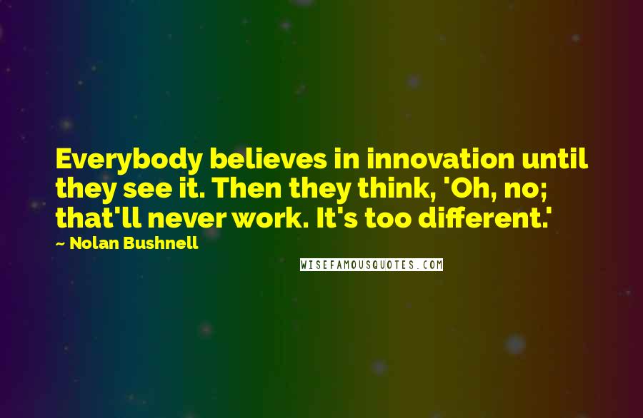 Nolan Bushnell Quotes: Everybody believes in innovation until they see it. Then they think, 'Oh, no; that'll never work. It's too different.'