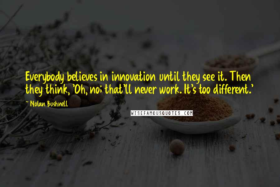 Nolan Bushnell Quotes: Everybody believes in innovation until they see it. Then they think, 'Oh, no; that'll never work. It's too different.'