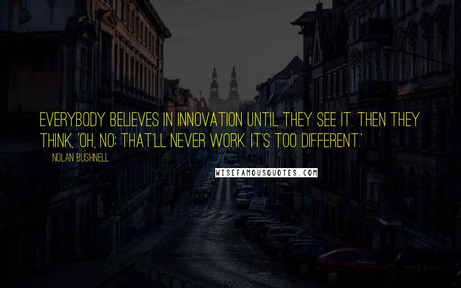 Nolan Bushnell Quotes: Everybody believes in innovation until they see it. Then they think, 'Oh, no; that'll never work. It's too different.'