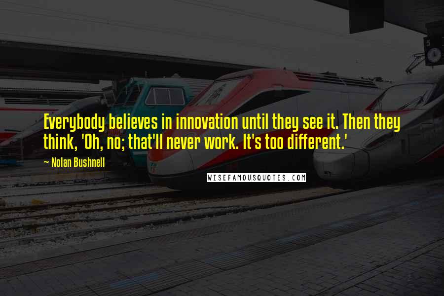 Nolan Bushnell Quotes: Everybody believes in innovation until they see it. Then they think, 'Oh, no; that'll never work. It's too different.'