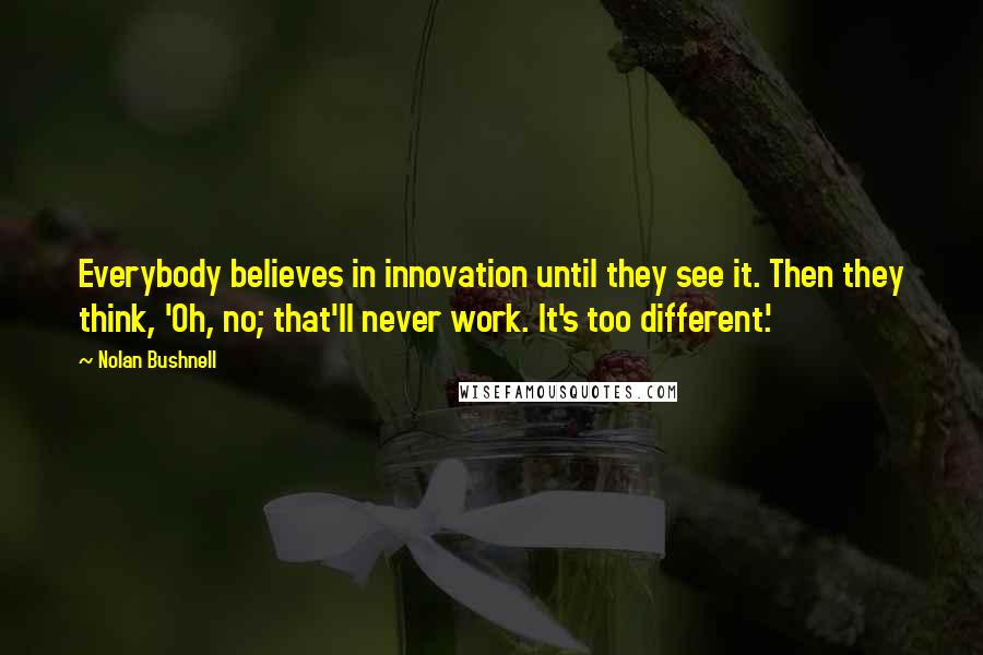 Nolan Bushnell Quotes: Everybody believes in innovation until they see it. Then they think, 'Oh, no; that'll never work. It's too different.'