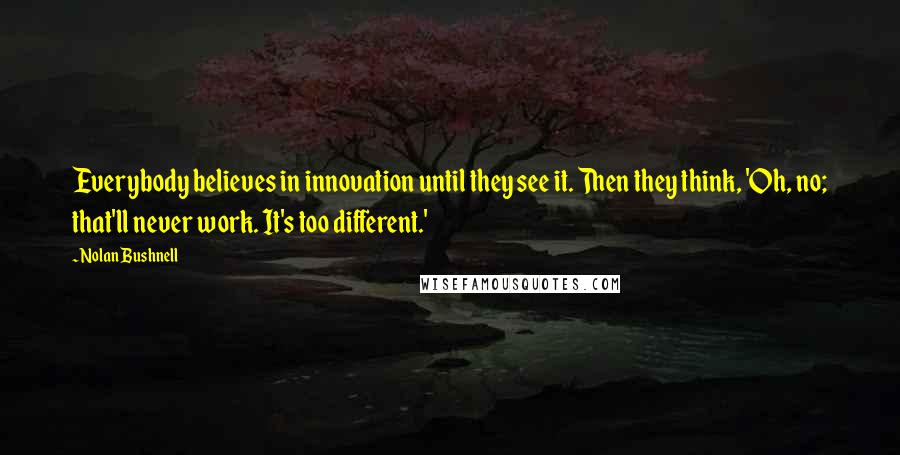 Nolan Bushnell Quotes: Everybody believes in innovation until they see it. Then they think, 'Oh, no; that'll never work. It's too different.'