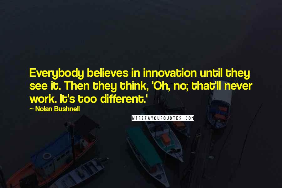 Nolan Bushnell Quotes: Everybody believes in innovation until they see it. Then they think, 'Oh, no; that'll never work. It's too different.'