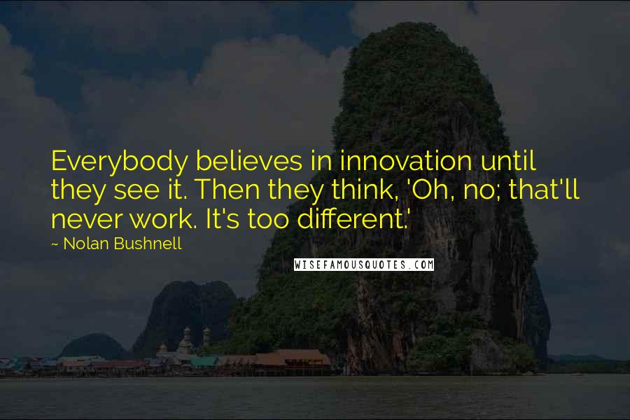 Nolan Bushnell Quotes: Everybody believes in innovation until they see it. Then they think, 'Oh, no; that'll never work. It's too different.'