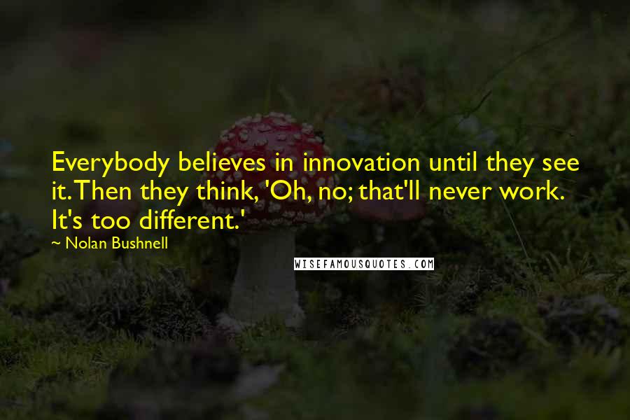Nolan Bushnell Quotes: Everybody believes in innovation until they see it. Then they think, 'Oh, no; that'll never work. It's too different.'
