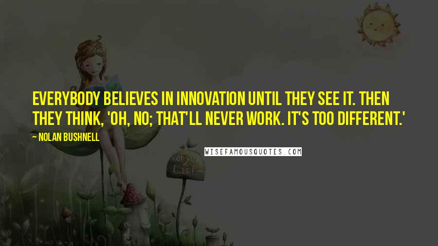 Nolan Bushnell Quotes: Everybody believes in innovation until they see it. Then they think, 'Oh, no; that'll never work. It's too different.'