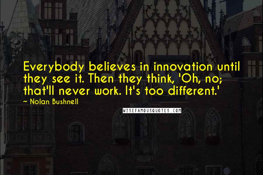 Nolan Bushnell Quotes: Everybody believes in innovation until they see it. Then they think, 'Oh, no; that'll never work. It's too different.'