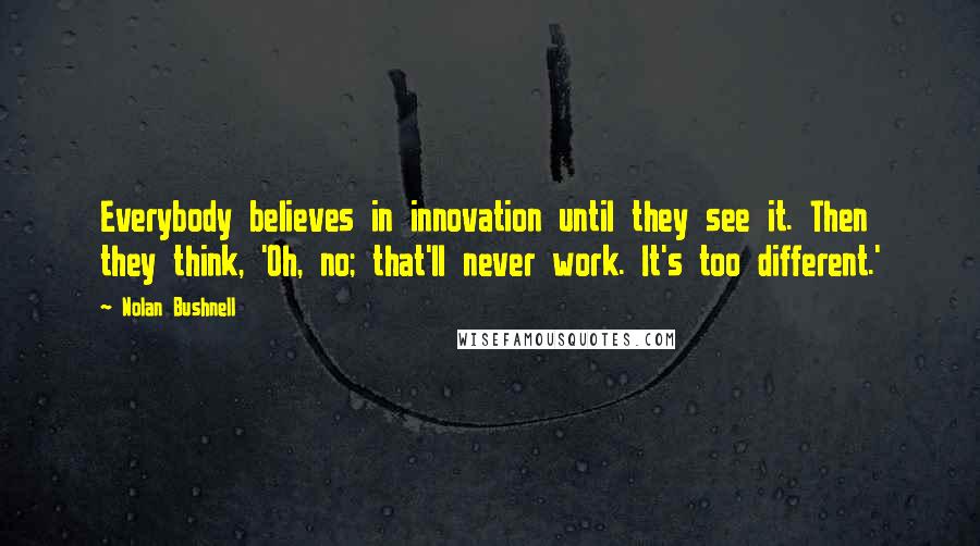 Nolan Bushnell Quotes: Everybody believes in innovation until they see it. Then they think, 'Oh, no; that'll never work. It's too different.'