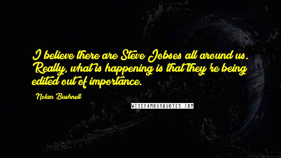 Nolan Bushnell Quotes: I believe there are Steve Jobses all around us. Really, what is happening is that they're being edited out of importance.