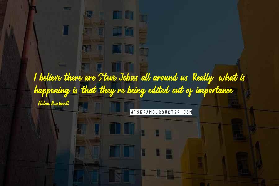 Nolan Bushnell Quotes: I believe there are Steve Jobses all around us. Really, what is happening is that they're being edited out of importance.