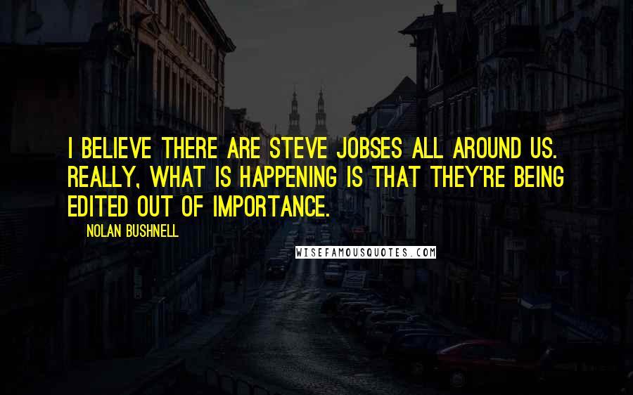 Nolan Bushnell Quotes: I believe there are Steve Jobses all around us. Really, what is happening is that they're being edited out of importance.