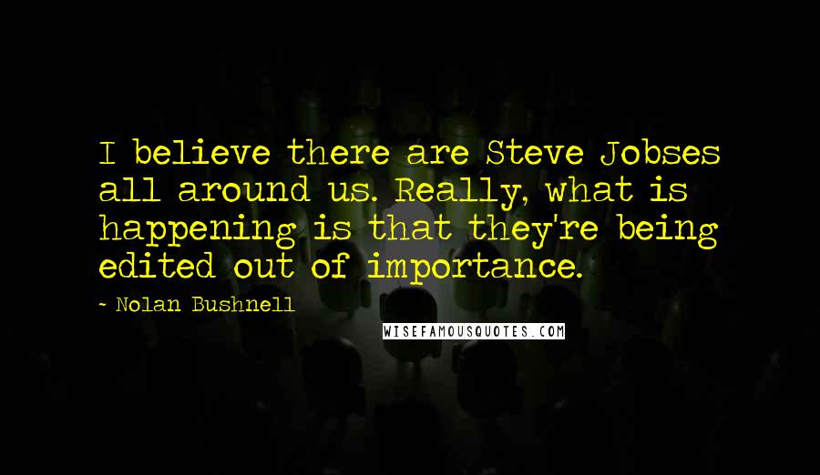 Nolan Bushnell Quotes: I believe there are Steve Jobses all around us. Really, what is happening is that they're being edited out of importance.