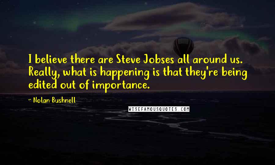 Nolan Bushnell Quotes: I believe there are Steve Jobses all around us. Really, what is happening is that they're being edited out of importance.