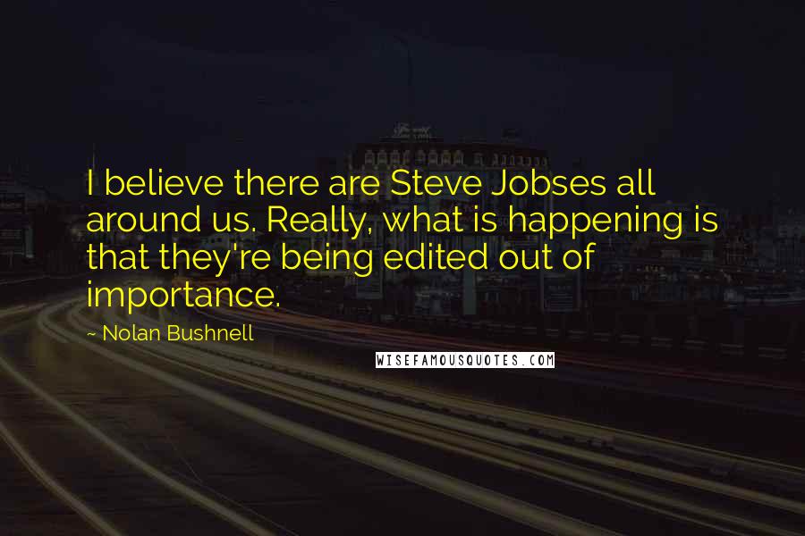 Nolan Bushnell Quotes: I believe there are Steve Jobses all around us. Really, what is happening is that they're being edited out of importance.