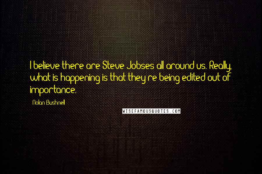 Nolan Bushnell Quotes: I believe there are Steve Jobses all around us. Really, what is happening is that they're being edited out of importance.