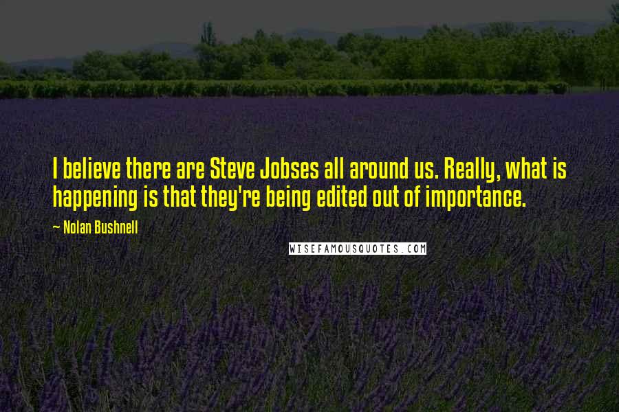 Nolan Bushnell Quotes: I believe there are Steve Jobses all around us. Really, what is happening is that they're being edited out of importance.