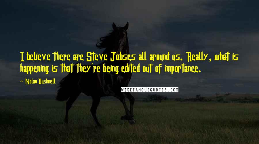 Nolan Bushnell Quotes: I believe there are Steve Jobses all around us. Really, what is happening is that they're being edited out of importance.