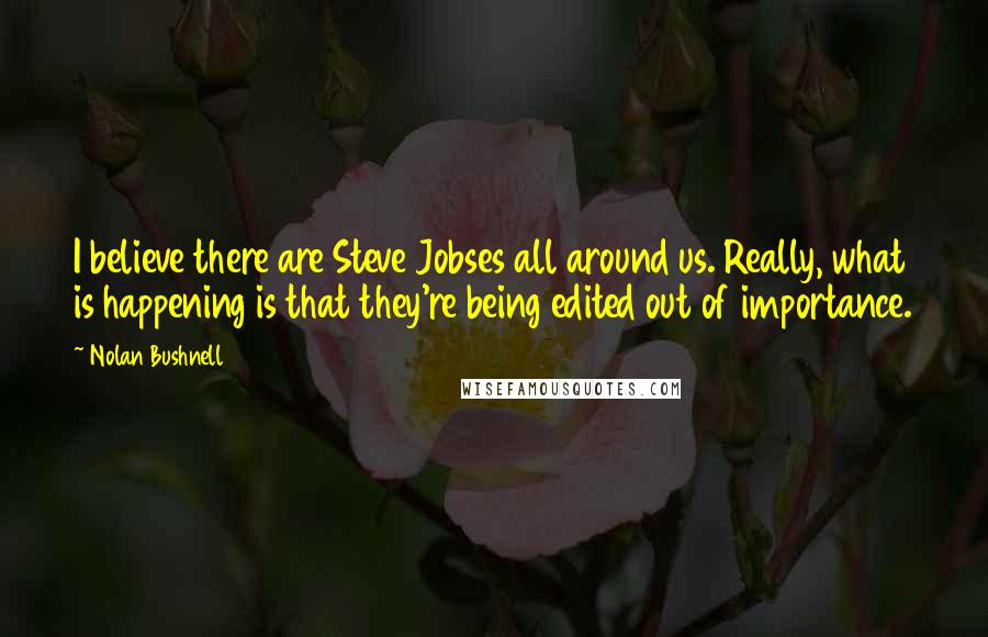 Nolan Bushnell Quotes: I believe there are Steve Jobses all around us. Really, what is happening is that they're being edited out of importance.