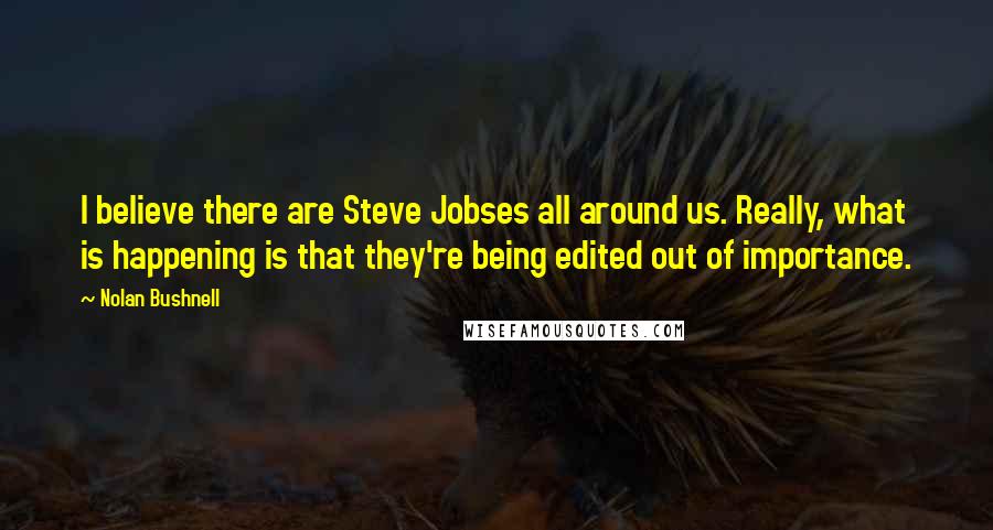 Nolan Bushnell Quotes: I believe there are Steve Jobses all around us. Really, what is happening is that they're being edited out of importance.