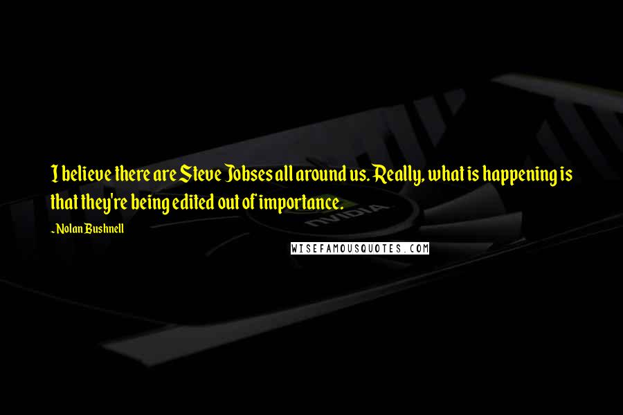 Nolan Bushnell Quotes: I believe there are Steve Jobses all around us. Really, what is happening is that they're being edited out of importance.