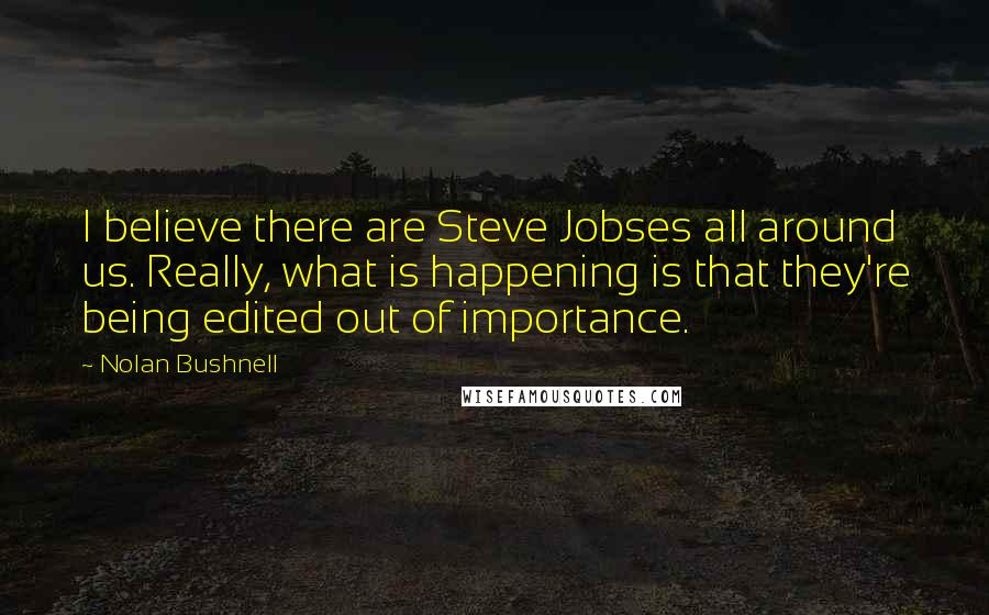 Nolan Bushnell Quotes: I believe there are Steve Jobses all around us. Really, what is happening is that they're being edited out of importance.