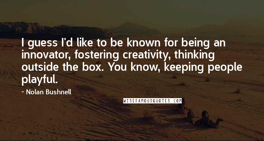 Nolan Bushnell Quotes: I guess I'd like to be known for being an innovator, fostering creativity, thinking outside the box. You know, keeping people playful.