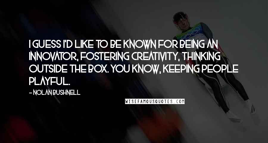 Nolan Bushnell Quotes: I guess I'd like to be known for being an innovator, fostering creativity, thinking outside the box. You know, keeping people playful.