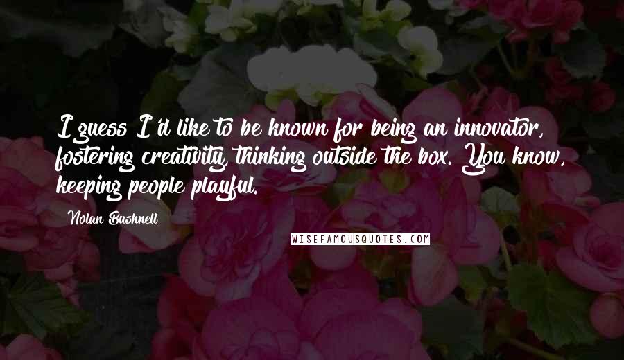 Nolan Bushnell Quotes: I guess I'd like to be known for being an innovator, fostering creativity, thinking outside the box. You know, keeping people playful.