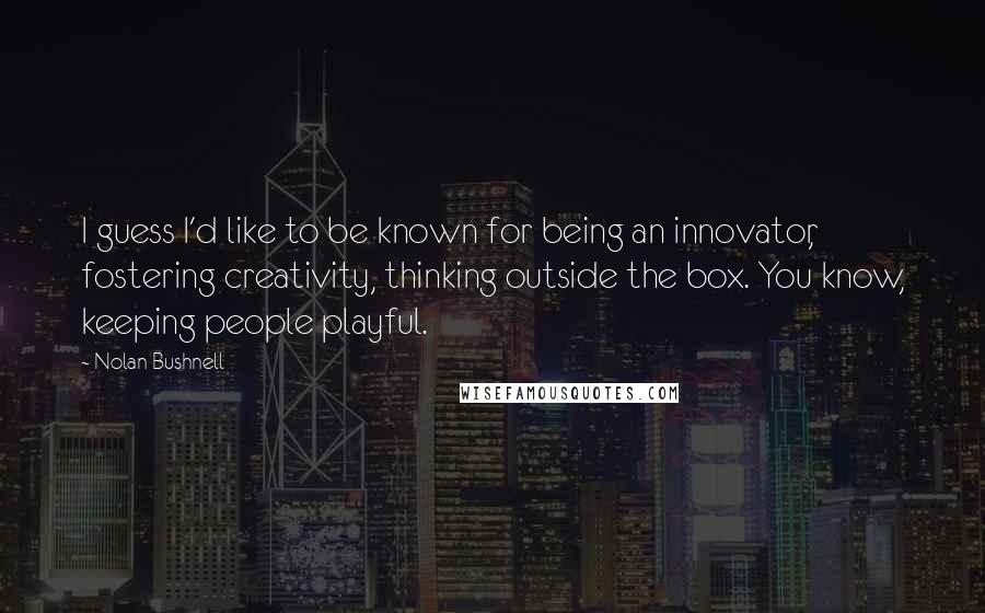 Nolan Bushnell Quotes: I guess I'd like to be known for being an innovator, fostering creativity, thinking outside the box. You know, keeping people playful.