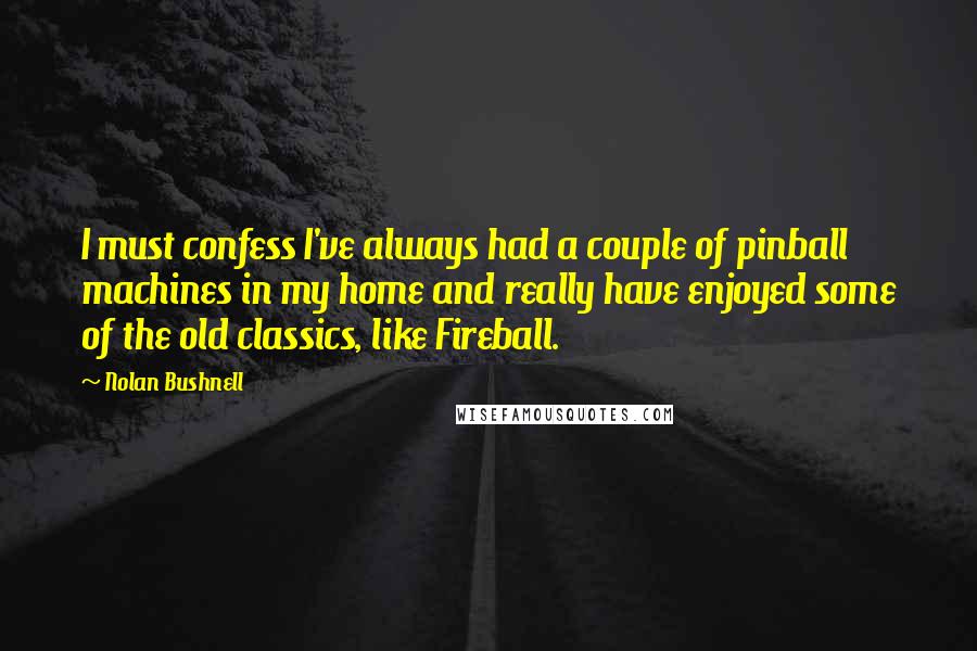 Nolan Bushnell Quotes: I must confess I've always had a couple of pinball machines in my home and really have enjoyed some of the old classics, like Fireball.