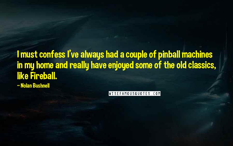 Nolan Bushnell Quotes: I must confess I've always had a couple of pinball machines in my home and really have enjoyed some of the old classics, like Fireball.