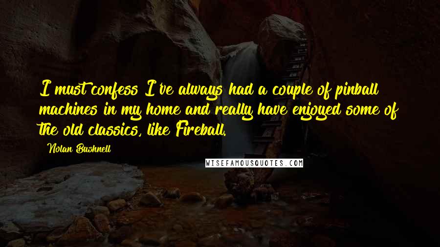 Nolan Bushnell Quotes: I must confess I've always had a couple of pinball machines in my home and really have enjoyed some of the old classics, like Fireball.