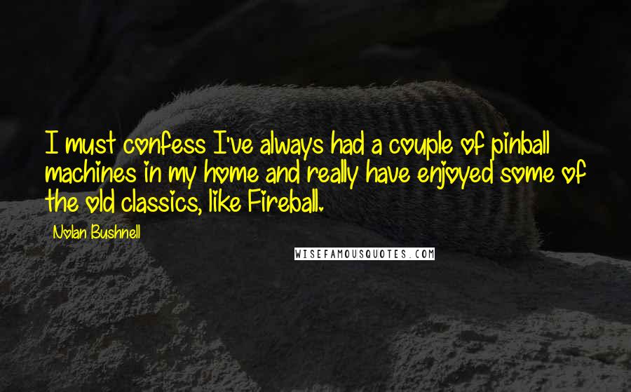 Nolan Bushnell Quotes: I must confess I've always had a couple of pinball machines in my home and really have enjoyed some of the old classics, like Fireball.