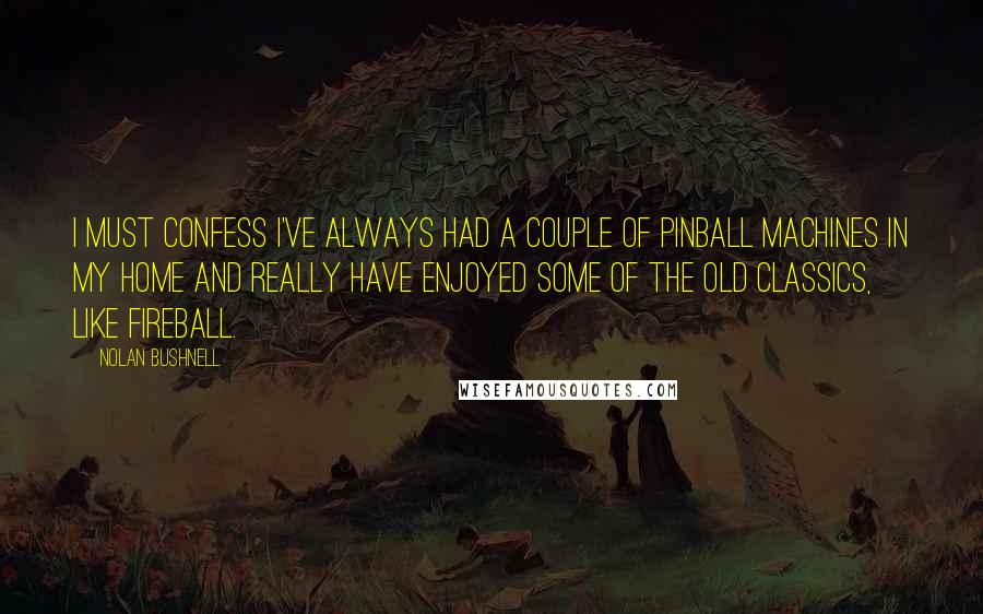 Nolan Bushnell Quotes: I must confess I've always had a couple of pinball machines in my home and really have enjoyed some of the old classics, like Fireball.